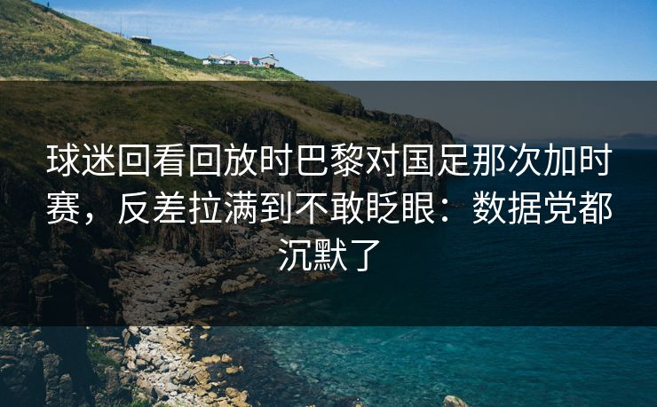 球迷回看回放时巴黎对国足那次加时赛,反差拉满到不敢眨眼:数据党都沉默了
