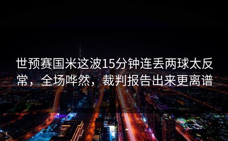 世预赛国米这波15分钟连丢两球太反常,全场哗然,裁判报告出来更离谱 世预赛国米这波15分钟连丢两球太反常,全场哗然,裁判报告出来更离谱