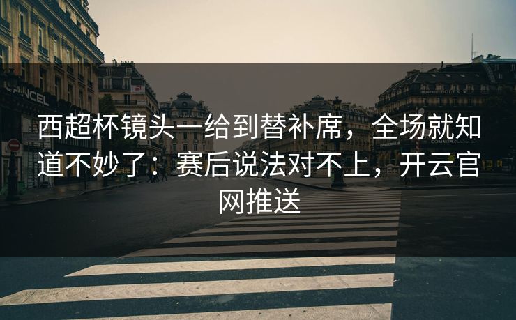 西超杯镜头一给到替补席，全场就知道不妙了：赛后说法对不上，开云官网推送