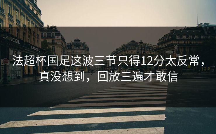 法超杯国足这波三节只得12分太反常，真没想到，回放三遍才敢信