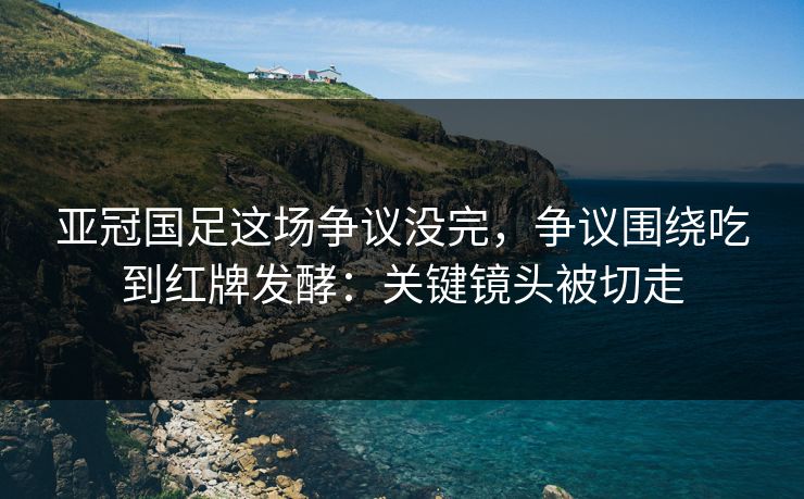 亚冠国足这场争议没完,争议围绕吃到红牌发酵:关键镜头被切走