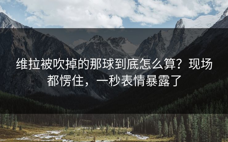维拉被吹掉的那球到底怎么算?现场都愣住,一秒表情暴露了