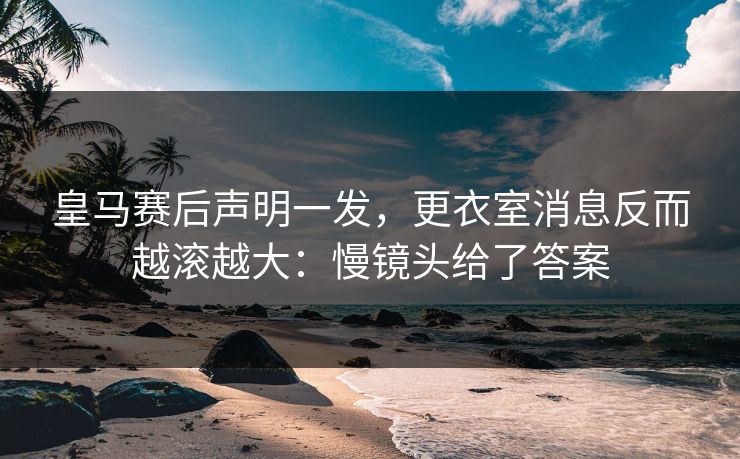 皇马赛后声明一发,更衣室消息反而越滚越大:慢镜头给了答案