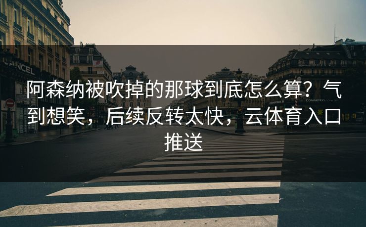 阿森纳被吹掉的那球到底怎么算?气到想笑,后续反转太快,云体育入口推送