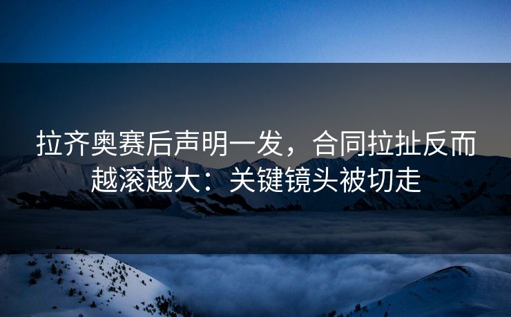 拉齐奥赛后声明一发，合同拉扯反而越滚越大：关键镜头被切走