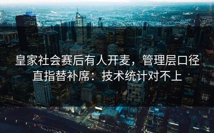 皇家社会赛后有人开麦，管理层口径直指替补席：技术统计对不上